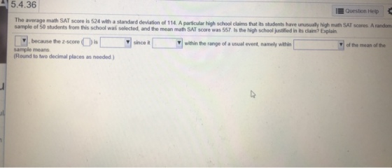 5.4.36 E Question Help The average math SAT score is 524 with a standard deviation of 114. A particular high school claims that its students have unusually high math SAT scores. A random sample of 50 students from this school was selected, and the mean math SAT score was 557 Is the high school justified in its claim? Explain because tho 2screithnt,naml z-score is v since it within the range of a usual event, namely within of the mean of the sample means Round to two decimal places as needed)