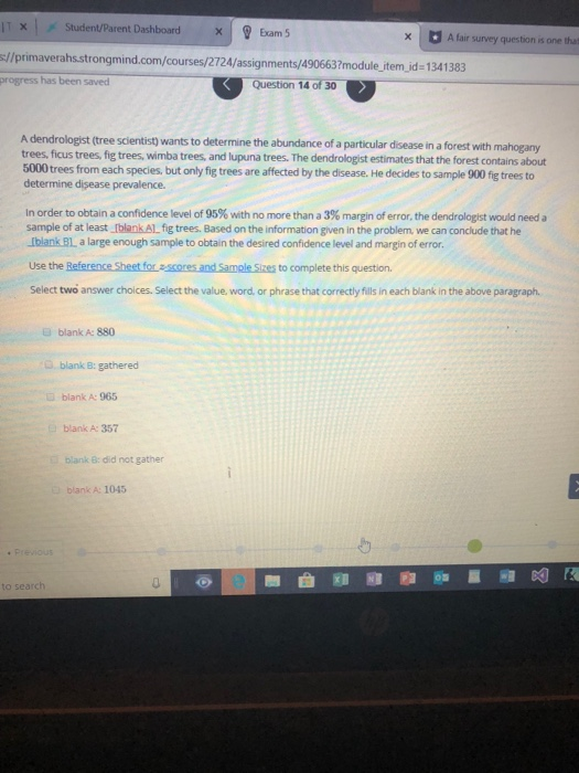 IT x-, Student/Parent Dashboard | ? Exam 5 //primaverahs.strongmind.com/courses/2724/assignments/490663?module jitem jid-1341383 progress has been saved xA fair survey question is one that Question 14 of 30 A dendrologist (tree scientist wants to determine the abundance of a particular disease in a forest with mahogany trees, ficus trees, fig trees, wimba trees, and lupuna trees. The dendrologist estimates that the forest contains about 5000 trees from each species, but only fig trees are affected by the disease. He decides to sample 900 fig trees to determine disease prevalence. in order to obtain a confidence level of 95% with no more than a 3% margin of error, the dendrologist would need a sample of at least IblankAlL fig trees. Based on the information given in the problem, we can conclude that he Iblank BL a large enough sample to obtain the desired confidence level and margin of error Use the Reference Sheet for ascores and Sample Sizes to complete this question. Select two answer choices. Select the value, word, or phrase that correctly fills in each blank in the above paragraph. blank A: 880 blank B: gathered blank A: 965 blank A: 357 blank B: did not gather blank A: 1045 to sea