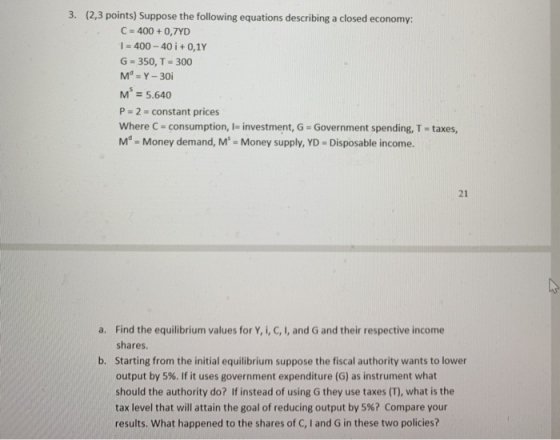 3. (2,3 points) Suppose the following equations describing a closed economy: C-400 + 0,7YD 1-400 _ 40 i + 0,1Y G-350, T-300 Ma_Y-30i M = 5.640 P 2 constant prices where C-consumption, l-investment, G = Government spending, T-taxes, Md- Money demand, M Money supply, YD -Disposable income. 21 Find the equilibrium values for Y, i, C, I, and G and their respective income shares. Starting from the initial equilibrium suppose the fiscal authority wants to lower output by 5%. If it uses government expenditure (G) as instrument what should the authority do? If instead of using G they use taxes (T), what is the tax level that will attain the goal of reducing output by 5%? Compare your results. What happened to the shares of C, I and G in these two policies? a. b.