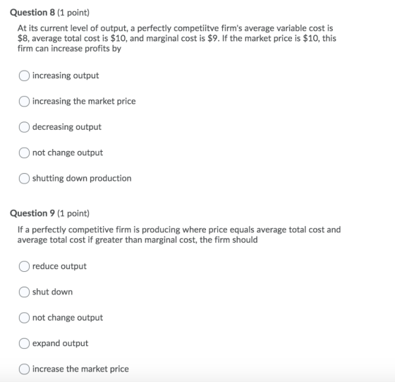 Question 8 (1 point) At its current level of output, a perfectly competiitve firms average variable cost is $8, average tota