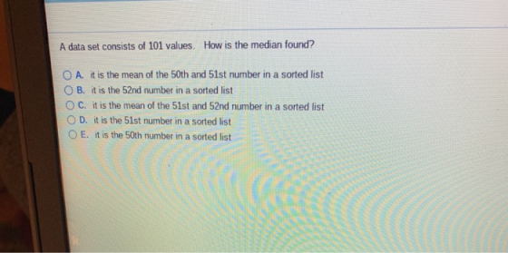 A data set consists of 101 values. How is the median found? O A. it is the mean of the 50th and 51st number in a sorted list O B. it is the 52nd number in a sorted list C. it is the mean of the 51st and 52nd number in a sorted list O D. it is the 51st number in a sorted list O E. it is the 50th number in a sorted list