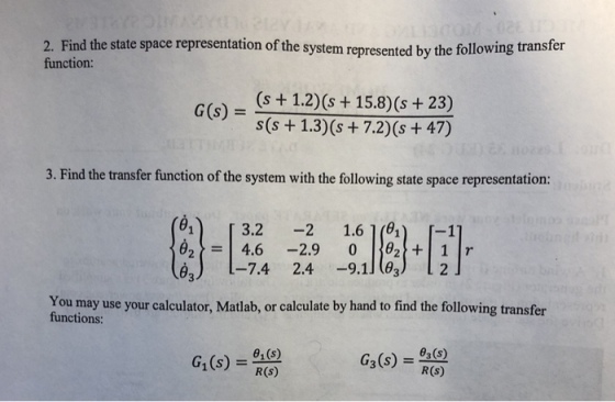 2. Find the state space representation of the system represented by the following transfer function: (s +1.2) (s 15.8) (s +23) s(S 1.3) (s +7.2) (s + 47) G(s)- 3. Find the transfer function of the system with the following state space representation: 1 3.2 1.6 1(01) [-1 e) -7.4 2.4 -9.1l(O You may use your calculator, Matlab, or calculate by hand to find the following transfer functions: G1(s) 0,() R(S) G3(s) s) R(