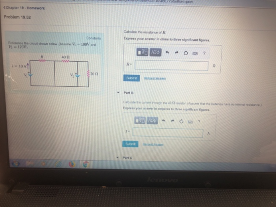 HID- 105891775offset-prev <Chapter 19-Homework Problem 19.52 Cakculate the resistance of R Constants Express your answer in ohms to three significant figures Referance the circuit shown below. (Assume Vi-100V and V 170V) 40Ω Re i 10 A 20 n Submit Part B Calcuilate the corent hrough the 40 esistor ssue that the batteries have no intermal Express your answe i amperes to three significant figures. Y Part G