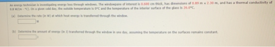 An energy technician is investigating energy loss through windows. The windowpane of interest is 0.600 cm thick, has dimensions of 0.89 m x 2.30 m, and has a thermal conductivity of 0.8 wm-C). 0n a given cold day, the outside temperature is 0°C and the temperature of the interior surface of the glass is 26.0°c. (a) Determine the rate (in W) at which heat energy is transferred through the window. b) Determine the amount of energy (in 1) transferred through the window in one day, assuming the temperature on the surfaces remains constant.