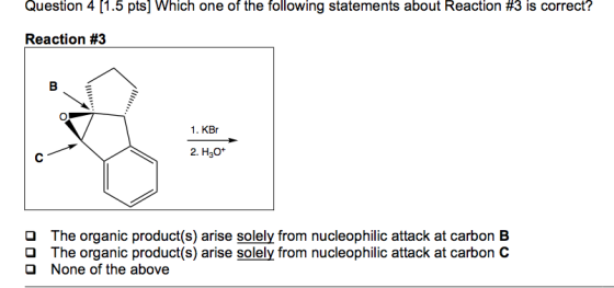 Question 4 [1.5 pts] Which one of the following statements about Reaction #3 is correct? Reaction #3 1. KBr 2. H30* O O O The organic product(s) arise solely from nucleophilic attack at carbon B The organic product(s) arise solely from nucleophilic attack at carbon C None of the above