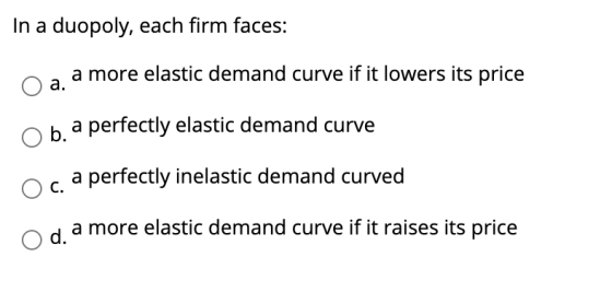 In a duopoly, each firm faces: a more elastic demand curve if it lowers its price a. b. a perfectly elastic demand curve a pe
