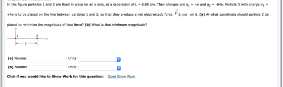 In the figure particles 1 and 2 are fixed in place on an x axis, at a separation of L-6.80 cm. Their charges are q1- te and q264e. Particle 3 with charge q3 +4e is to be placed on the line between particles 1 and 2, so that they produce a net electrostatic force F3,net on it. (a) At what coordinate should particle 3 be placed to minimize the magnitude of that force? (b) What is that minimum magnitude? (a) Number (b) Number Click if you would like to Show Work for this question: Units Units Open Show Work