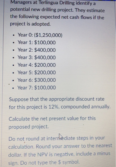 Managers at Terlingua Drilling identify a potential new drilling project. They estimate the following expected net cash flows if the project is adopted. . Year 0: ($1,250,000) Year 1: $100,000 . Year 2: $400,000 . Year 3: $400,000 Year 4: $200,000 Year 5: $200,000 . Year 6: $300,000 . Year 7: $100,000 Suppose that the appropriate discount rate for this project is 12%, compounded annually. Calculate the net present value for this proposed project. Do not round at internediate steps in your calculation. Round your answer to the nearest dollar. If the NPV is negative, include a minus sign. Do not type the $ symbol.