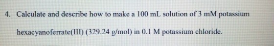 4. Calculate and describe how to make a 100 mL solution of 3 mM potassium hexacyanoferrate (III) (329.24 g/mol) in 0.1 M potassium chloride.