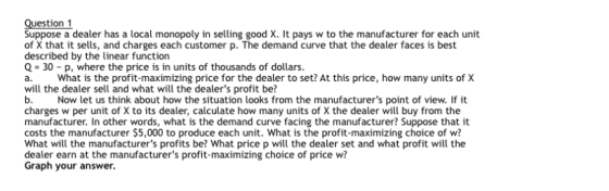 Suppose a dealer has a local monopoly in selling good X. It pays w to the manufacturer for each unit of X that it sells, and charges each customer p. The demand curve that the dealer faces is best described by the linear function Q-30-p, where the price is in units of thousands of dollars. a. What is the profit-maximizing price for the dealer to set? At this price, how many units of X will the dealer sell and what will the dealers profit be? Now let us think about how the situation looks from the manufacturers point of view. If it charges w per unit of X to its dealer, calculate how many units of X the dealer wil buy from the manufacturer. In other words, what is the demand curve facing the manufacturer? Suppose that it costs the manufacturer $5,000 to produce each unit. What is the profit-maximizing choice of w? What will the manufacturers profits be? What price p will the dealer set and what profit will the dealer earn at the manufacturers profit-maximizing choice of price w? Graph your answer