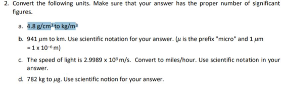 2. Convert the following units. Make sure that your answer has the proper number of significant figures a. 4.8 g/cma to kg/m b. 941 μm to km. Use scientific notation for your answer. (μ is the prefix micro and 1 μm 1 x 10-6 m) c. The speed of light is 2.9989 x 108 m/s. Convert to miles/hour. Use scientific notation in your answer. d. 782 kg to ug. Use scientific notion for your answer.