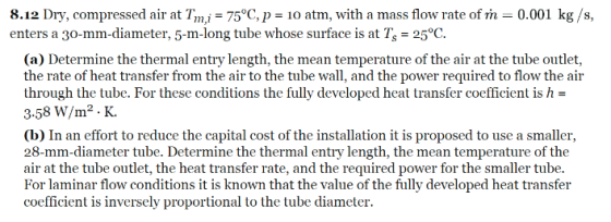 8.12 Dry, compressed air at Tm.i75°C, p-10 atm, with a mass flow rate of 0.001 kg/s, enters a 30-mm-diameter, 5-m-long tube whose surface is at Ts - 25°C. (a) Determine the thermal entry length, the mean temperature of the air at the tube outlet, the rate of heat transfer from the air to the tube wall, and the power required to flow the air through the tube. For these conditions the fully developed heat transfer coefficient is h- 3.58 W/m2 K. (b) In an effort to reduce the capital cost of the installation it is proposed to use a smaller, 28-mm-diameter tube. Determine the thermal entry length, the mean temperature of the air at the tube outlet, the heat transfer rate, and the required power for the smaller tube For laminar flow conditions it is known that the value of the fully developed heat transfer coefficient is inversely proportional to the tube diameter