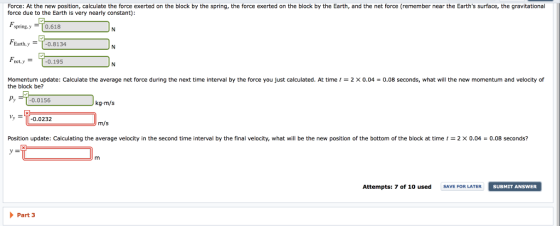 Force: At the new position, calculate the force exerted on the block by the spring, the force exerted on the block by the Earth, and the net force (remember near the Earths surface, the gravitational force due to the Earth is very nearly constant): spring,y 0.618 Earth.y T-0.8134 ty-0.195 Momentum update: Calculate the average net force during the next time interval by the force you just calculated. At time the block be? 2 X0.04 0.08 seconds, what will the new momentum and velocity of Py -0.0156 kg-m/s 0.0232 m/s Position update: Calculating the average velocity in the second time interval by the final velocity, what will be the new position of the bottom of the block at time t = 2 × 0.04-0.08 seconds? -2 Attempts: 7 of 10 used SAVE FOR LATER SUBMIT ANSWER Part 3