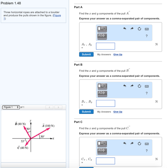 Problem 1.48 Part A Three horizontal ropes are attached to a boulder and produce the pulls shown in the figure. (Figure 1) Find the x and y components of the pull A Express your answer as a comma-separated pair of components Submit My Answers Give Up Part B Find the r and y components of the pull B Express your answer as a comma-separated pair of components Bx, By Figure 1 of 1 Submit My Answers Give Up Part C B (80 N) A (100 N) Find the r and y components of the pull C Express your answer as a comma-separated pair of components 30 530 C (40 N) A2 C, Cy
