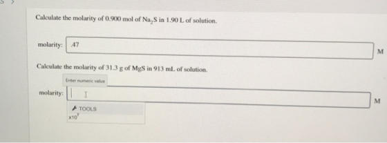 Calculate the molarity of 0.900 mol of Na,S in 1.90 L of solution. molarity: 47 м Calculate the molarity of 31.3 g of MgS in