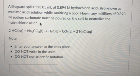 A lifeguard spills 113.05 mL of 0.894 M hydrochloric acid (also known as muriatic acid) solution while sanitizing a pool. How many milliliters of 0.393 M sodium carbonate must be poured on the spill to neutralize the hydrochloric acid? 2 HCl(aq) + Na2CO3(s)-> H200) + CO2(8) +2 NaCl(aq) Note Enter your answer to the ones place. .DO NOT write in the units . DO NOT use scientific notation.