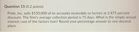 Question 15 (0.2 points) Pride, Inc. sells $150,000 of its accounts receivable to factors at 2.875 percent discount. The firm
