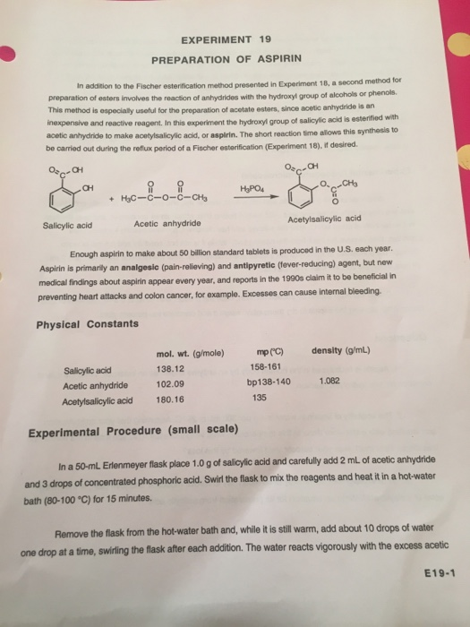 EXPERIMENT 19 PREPARATION OF ASPIRIN In addition to the Fischer esterification method presented in Experiment 18, a second method for preparation of esters involves the reaction of anhydrides with the hydroxyl This method is ospecialy usoful for tho preparation of acetate esters, since acetic anhydride is an inexpensive and reactive reagent. In this experiment the hydroxyl group of salicylic acid is acetic anhydride to make acetylsalicylic acid, or aspirin. The short reaction time allows this be carried out during the reflux poriod of a Fischer esterification (Experiment 18), it desired. group of alcohols or phenols. estenitied with CH HaPO4 Salicylic acid Acetic anhydride Enough aspirin to make about 50 billion standard tablets is produced in the U.S. each year Aspirin is primarily an analgesic (pain-relieving) and antipyretic (fever-reducing) agent, but nevw medical findings about aspirin preventing heart attacks and colon cancer, for example. Excesses can cause internal bieeding. appear every year, and reports in the 1990s claim it to be beneficial in Physical Constants mol. wt. (g/mole) mp(c) density (g/mL) 158-161 138.12 Acetic anhydride 102.09 Acetylsalicylic acid 180.16 Sallicylic acid bp138-140 1.082 135 Experimental Procedure (small scale) In a 50-mL Erlenmeyer flask place 1.0 g of salicylic acid and carefully add 2 mL of acetic anhydride and 3 drops of concentrated phosphoric acid. Swirl the flask to mix the reagents and heat it in a hot-water bath (80-100 °C) for 15 minutes. Remove the flask from the hot-water bath and, while it is still warm, add about 10 drops of water one drop at a time, swirling the flask after each addition. The water reacts vigorously with the excess acetic E19-1