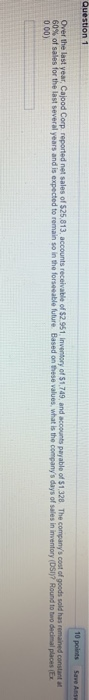 10 points Save As. Question 1 Over the last year, Cajood Corp. reported net sales of $25,813, accounts receivable of $2.951 I