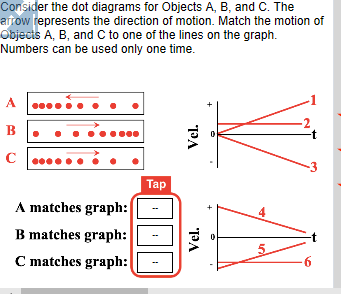 Consider the dot diagrams for Objects A, B, and C. The afrow represents the direction of motion. Match the motion of Objecis A, B, and C to one of the lines on the graph. Numbers can be used only one time. 3 la A matches graph: B matches graph:-« C matches graph:
