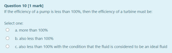 Question 10 [1 mark] If the efficiency of a pump is less than 100%, then the efficiency of a turbine must be: Select one: a.