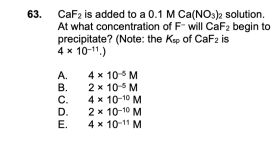 63. CaF2 is added to a 0.1 M Ca(NO3)2 solution. At what concentration of F- will CaF2 begin to precipitate? (Note: the Ksp of