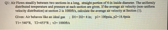 Q1: Air Flows steadily between two sections in a long, straight portion of4-in inside diameter. The uniformly distributed temperature and pressure at each section are given. If the average air velocity (non-uniform velocity distribution) at section 2 is 1000ft/s, calculate the average air velocity at Section (l). Given: Air behaves like an ideal gas D1- D2- 4 in; pl- 100psia, p2-18.4psia T1 5400R, T2 453 R. v2 1000ft/s
