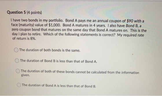 Question 5 (4 points) I have two bonds in my portfolio. Bond A pays me an annual coupon of $90 with a face (maturity) value o