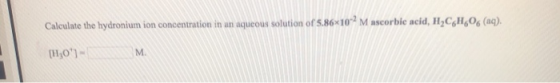 Calculate the hydronium ion concentration in an aqueous solution of 5.86*10*? M ascorbic acid, H,CH,0 (aq). [H0)- M