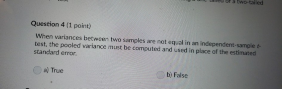 uunt lailieu or à two-tailed Question 4 (1 point) When variances between two samples are not equal in an independent-sample t- test, the pooled variance must be computed and used in place of the estimated standard error. a) True b) False