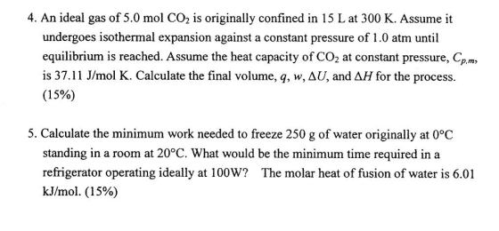 4. An ideal gas of 5.0 mol CO2 is originally confined in 15 L at 300 K. Assume it undergoes isothermal expansion against a constant pressure of 1.0 atm until equilibrium is reached. Assume the heat capacity of CO2 at constant pressure, Cp.m is 37.11 J/mol K. Calculate the final volume, q, w,aU, and △H for the process. (15%) 5. Calculate the minimum work needed to freeze 250 g of water originally at 0°C standing in a room at 20°C. What would be the minimum time required in a refrigerator operating ideally at 100W? The molar heat of fusion of water is 6.01 kJ/mol. (15%)