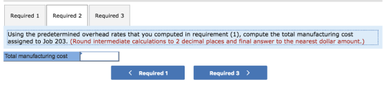 Required 1Required 2 Required 3 Using the predetermined overhead rates that you computed in requirement (1), compute the total manufacturing cost assigned to Job 203. (Round intermediate calculations to 2 decimal places and final answer to the nearest dollar amount. Total manufacturing cost K Required 1 Required 3