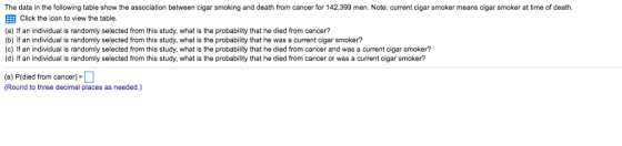 The data in the following table show the association between cigar smoking and death from cancer for 142,399 men. Note: current cigar smoker means cigar smoker at time of death. Click the icon to view the table. (a) If an individual is randomly selected from this study, what is the probability that he died from cancer? (b) If an individual is randomly selected from this study, what is the probability that he was a current cigar smoker? (c If an individual is randomly selected from this study, what is the probability that he died from cancer and was a current cigar smoker? (d) If an individual is randomly selected from this study, what is the probability that he died from cancer or was a current cigar smoker? (a) P(died from cancer- (Round to three decimal places as needed.)
