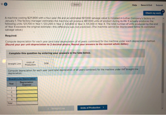 -8 Help Save & Exit Submit Check my work A machine costing $211,800 with a four-year life and an estimated $17.000 salvage va