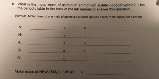 b. What is the molar mass of aluminum ammonium sulfate dodecahydrate? Use the periodic table in the back of the lab manual to answer this question. Formula: Molar mass of one mole of atoms x # of each species = total molar mass per element N: H: Al: S: O: Molar mass of NHAI(SO4)2·12H2O =