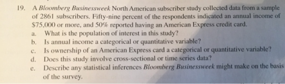 19. A Bloomberg Businessweek North American subscriber study collected data from a sample s. Fifty-nine percen $75.00 or more, and 50% reported having an American Express credit card. a. What is the population of interest in this study? b. Is annual income a categorical or quantitative variable? c. Is ownership of an American Express card a categorical or quantitative variable? d. Does this study involve cross-sectional or time series data? e. Describe any statistical inferences Bloomberg Businessweek might make on the basis of the survey.