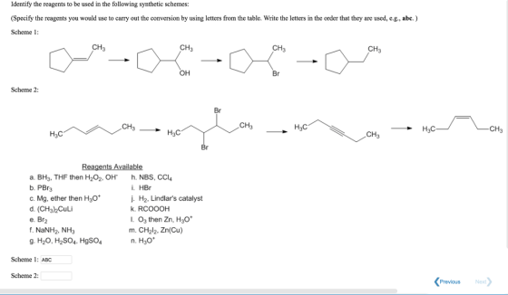 Identify the reagents to be used in the following synthetic schemes: (Specify the reagents you would use to carry out the conversion by using letters from the table. Write the letters in the order that they are used, e.g., abc.) Scheme1 CH3 CH3 CH3 CH3 OH Scheme 2 Br CH3 H3C CH3 CH3 a. BH3, THF then H202, OH h. NBS, CCl b. PBr3 c. Mg, ether then H3o* d. (CH3)2Culi e. Br2 f. NaNH2, NH3 g. H2O, H2SO4, HgSO4 i. HBr j. H2, Lindlars catalyst k. RCOOOH . O3 then Zn, H30 m. CH2l2, Zn(Cu) n. H30 Scheme 1: ABC Scheme 2: Previous Next