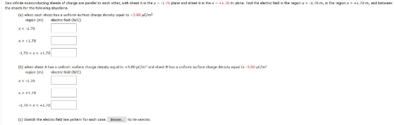 Two infinite nonconducing sheets of charge are parallel to each other, with sheet A in the x-1.70 plane and sheet B in the x-+1.70 m plane. Find the electric field in the region x1.70 m, in the region x the sheets for the tolowing situa tions. +1.70 m, and between (a) when cach shoct has a uniřorm surface charge density cqual to 3.80 uC/m2 region (m) electric field (NC) x<-1.70 x1.70 1.70 < x <+1.70 b) when sheet A has a uniform surface charge density equal to +3.A。1 /m2 and sheet B has a uniform surface charge density equal to 3.80 μ m2 region (m) leric field (NC) x<-1.70 x+1.70 (c) Sketch the electric field ine pattem for each case. -Browse..-No tie seected