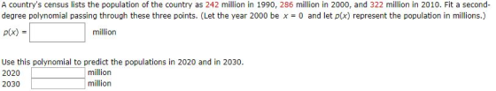 A countrys census lists the population of the country as 242 million in 1990, 286 million in 2000, and 322 million in 2010. Fit a second- degree polynomial passing through these three points. (Let the year 2000 be x 0 and let p(x) represent the population in millions.) p(x) million Use this polynomial to predict the populations in 2020 and in 2030. 2020 2030 million million