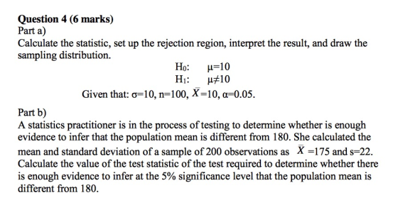 Question 4 (6 marks) Part a) Calculate the statistic, set up the rejection region, interpret the result, and draw the sampling distribution. Ho: Hi: μ 10 μ#10 Given that: σ-10, n-100, X-10, α-0.05. Part b) A statistics practitioner is in the process of testing to determine whether is enough evidence to infer that the population mean is different from 180. She calculated the mean and standard deviation of a sample of 200 observations as X -175 and s-22. Calculate the value of the test statistic of the test required to determine whether there is enough evidence to infer at the 5% significance level that the population mean is different from 180.