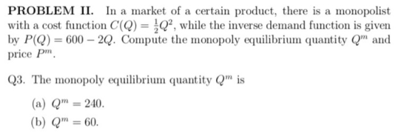 PROBLEM II. In a market of a certain product, there is a monopolist with a cost function C(Q) = 2, while the inverse demand function is given by P)600 2Q. Compute the monopoly equilibrium quantity Qm and price Pm, Q3. The monopoly equilibrium quantity Qis (a) Q 240 (b) Q60.
