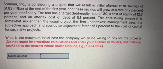 Sommer, Inc., is considering a project that will result in initial aftertax cash savings of $1.83 million at the end of the first year, and these savings will grow at a rate of 2 percent per year indefinitely. The firm has a target debt-equity ratio of.80, a cost of equity of 12.3 percent, and an aftertax cost of debt of 5.1 percent. The cost-saving proposal is somewhat riskier than the usual project the firm undertakes; management uses the subjective approach and applies an adjustment factor of 1 percent to the cost of capital for such risky projects. What is the maximum initial cost the company would be willing to pay for the project? (Do not round intermediate calculations and enter your answer in dollars, not millions, rounded to the nearest whole dollar amount, e.g., 1,234,567) Maximum cost