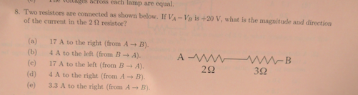 llu (Ulllllli scross each lamp are equal. 8. Two resistors are connected as shown below. If V Vo is +20 V, what is the magnitude and direction of the current in the 2 resistor? (a) 17 A to the right (from A B). (b) 4 A to the left (from B A). (c) 17 A to the left (from B A). 22 32 (d) 4 A to the right (from A-+ B). (e) 3.3 A to the right (from A B