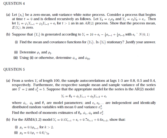 QUESTION4 (a) Let e be a zero-mean, unit-variance white noise process. Consider a process that begins at time t = 0 and is defined recursively as follows. Let Y0 = ceo and Y1-CgY0-ei. Then let Y,-φ1Yt-it wt-1-et for t > ï as in an AR(2) process. Show that the process mean, E(Y.), is zero. (b) Suppose that (a is generated according to }.-10 e,-tet-+扣-1 with e,-N(0.) 0 Find the mean and covariance functions for (Y). Is (Y) stationary? Justify your answer. (i) Determine p, and p2 (iii) Using (ii) or otherwise, determine and φ22. QUESTION5 (a) From a series Y of length 100, the sample autocorrelations at lags 1-3 are 0.8, 0.5 and 0.4, respectively. Furthermore, the respective sample mean and sample variance of the series are Ỹ-2 and s-. Suppose that the appropriate model for the series is the AR(2) model where o,, o2 and θί are model parameters, and 6,, are independent and identically distributed random variables with mean 0 and variance ơ2 Find the method of moments estimates of θο-0,1-Og and σ2. (b) For the ARMA(1,2) model Y 0.8Y-et 0.7e-1+0.6et-2, show that: (i) p,-0.8A-i for k > 2. (ii) ρ,-0.8p, +0.6/70.