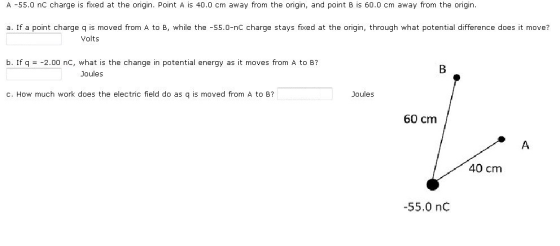 A 55.0 nC charge is fixed at the origin. Point A is 40.0 cm away from the origin and point B is 60.0 cm away from the origin a. If a point charge q is moved from A to B, while the -55.0-nc charge stays fixed at the origin, through what potential difference does it move? Volts b. If q -2.00 nc, what is the change in potential energy as it moves from A to B? Joules c. How much work does the electric field do as q is moved from A to B? Joules 60 cm 40 cm 55.0 nC