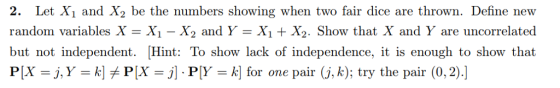 2. Let X1 and X2 be the numbers showing when two fair dice are thrown. Define new random variables XX1 - X2 and Y -X1 + X2. Show that X and Y are uncorrelated but not independent. Hint: To show lack of independence, it is enough to show that PX = j, Y = k]メPX = j] . P[Y = 서 for one pair (j, k); try the pair (0.2).]
