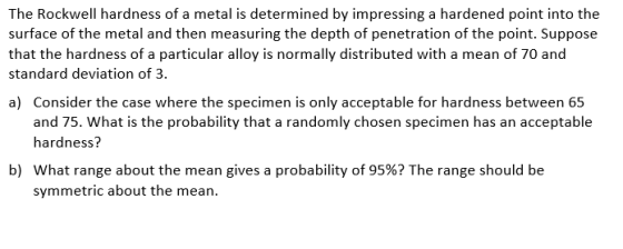 The Rockwell hardness of a metal is determined by impressing a hardened point into the surface of the metal and then measuring the depth of penetration of the point. Suppose that the hardness of a particular alloy is normally distributed with a mean of 70 and standard deviation of 3 a) Consider the case where the specimen is only acceptable for hardness between 65 hardness? what range about the mean gives a probability of 95%? The range should be at is the probability that a randomly chosen specimen has an acceptable b) symmetric about the mean.