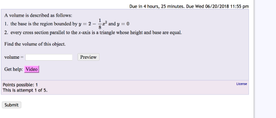 Due in 4 hours, 25 minutes. Due Wed 06/20/2018 11:55 pm A volume is described as follow 1. the base is the region bounded by y 2- and y -0 2. every cross section parallel to the x-axis is a triangle whose height and base are equal. Find the volume of this object. volume S: Preview Get help: Video License Points possible: 1 This is attempt 1 of 5. Submit