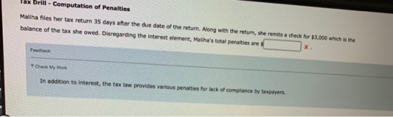 ax Drill Computation of Penalties Maliha files her tax return 35 days after the due date of the return. Along with the return, she remits a check for $3,000 which is the balance of the tax she owed. Disregarding the interest element, Malihas total penalties are Feedback ▼Check My Work In addition to interest, the tax law provides various penalties for lack of compliance by taxpayers.