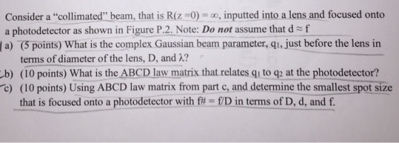 Consider a collimated beam, that is R(z 0)utted into a lens and focused onto a photodetector as shown in Figure P.2. Note: Do not assume that d f |a) (5 points) What is the complex Gaussian beam parameter, qi, just before the lens in terms of diameter of the lens, D, and 2? b) (10 points) What is the ABCD law matrix that relates qu to q2 at the photodetector? c) (10 points) Using ABCD law matrix from part c, and determine the smallest spot size that is focused onto a photodetector with f# ED in terms of D, d, and f.